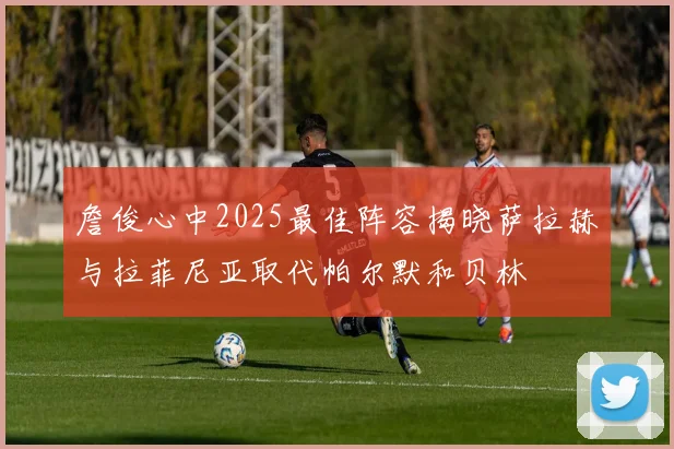 詹俊心中2025最佳阵容揭晓萨拉赫与拉菲尼亚取代帕尔默和贝林