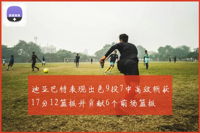 迪亚巴特表现出色9投7中高效斩获17分12篮板并贡献6个前场篮板