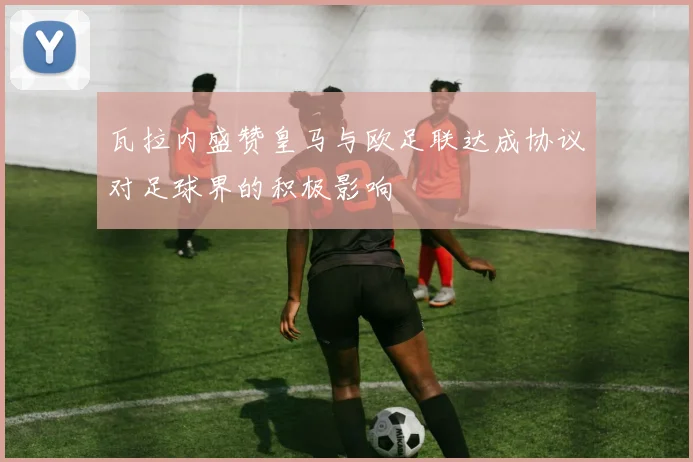 瓦拉内盛赞皇马与欧足联达成协议对足球界的积极影响