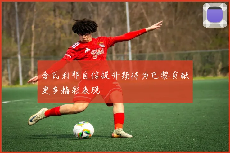 舍瓦利耶自信提升期待为巴黎贡献更多精彩表现