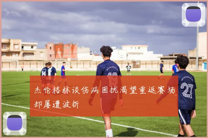 杰伦格林谈伤病困扰渴望重返赛场却屡遭波折