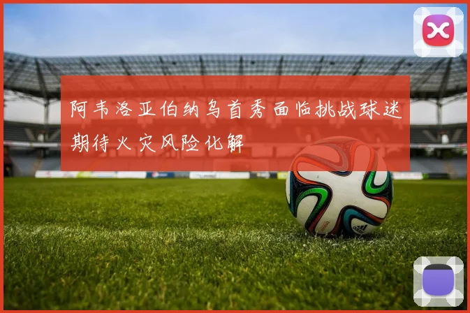 阿韦洛亚伯纳乌首秀面临挑战球迷期待火灾风险化解