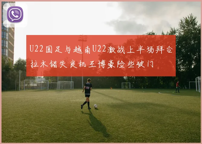 U22国足与越南U22激战上半场拜合拉木错失良机王博豪险些破门