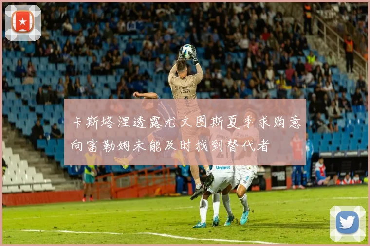卡斯塔涅透露尤文图斯夏季求购意向富勒姆未能及时找到替代者