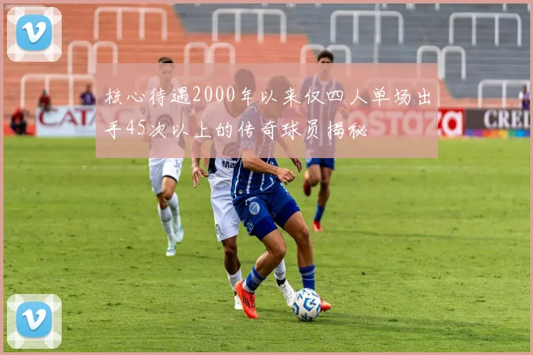 核心待遇2000年以来仅四人单场出手45次以上的传奇球员揭秘