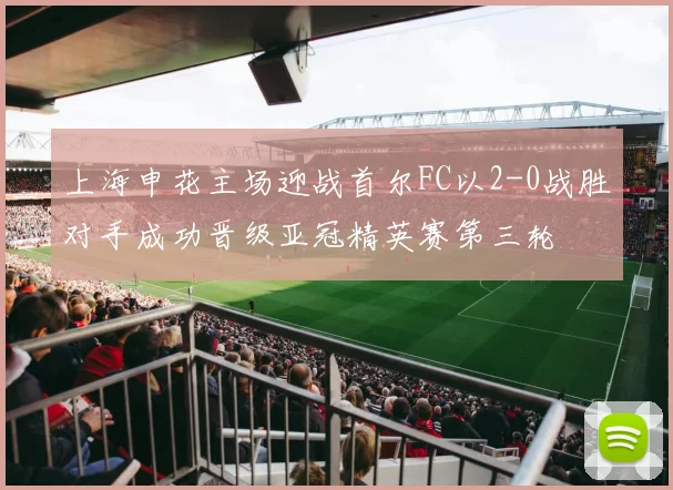 上海申花主场迎战首尔FC以2-0战胜对手成功晋级亚冠精英赛第三轮