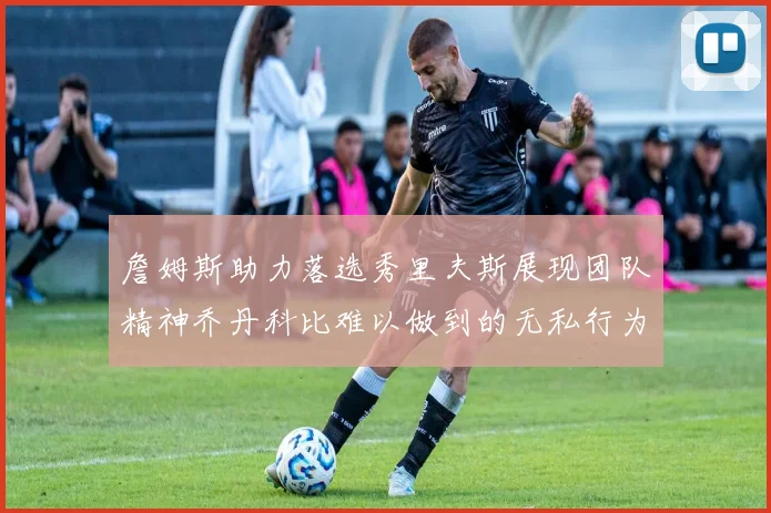 詹姆斯助力落选秀里夫斯展现团队精神乔丹科比难以做到的无私行为
