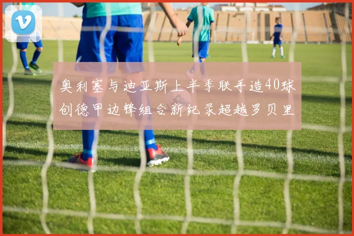 奥利塞与迪亚斯上半季联手造40球创德甲边锋组合新纪录超越罗贝里