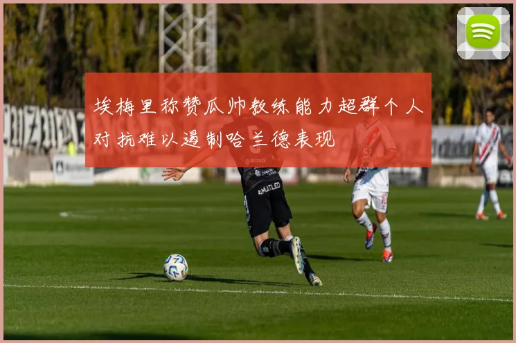 埃梅里称赞瓜帅教练能力超群个人对抗难以遏制哈兰德表现