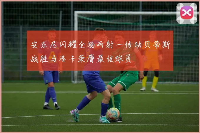 安东尼闪耀全场两射一传助贝蒂斯战胜马洛卡荣膺最佳球员
