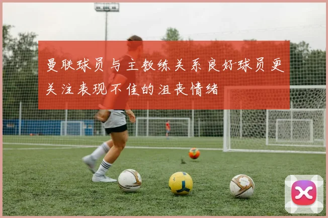 曼联球员与主教练关系良好球员更关注表现不佳的沮丧情绪