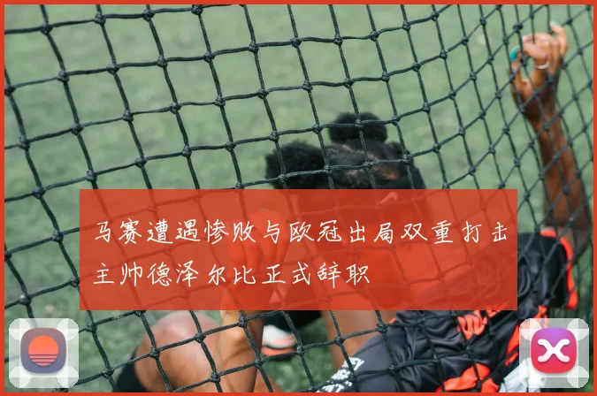 马赛遭遇惨败与欧冠出局双重打击主帅德泽尔比正式辞职