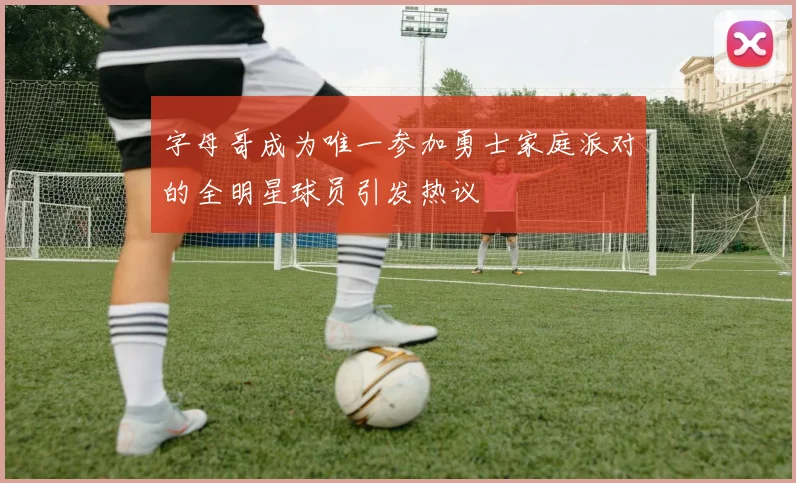 字母哥成为唯一参加勇士家庭派对的全明星球员引发热议