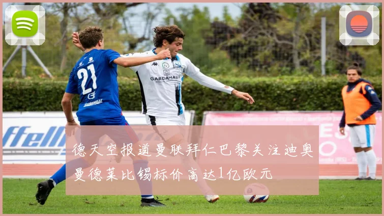 德天空报道曼联拜仁巴黎关注迪奥曼德莱比锡标价高达1亿欧元
