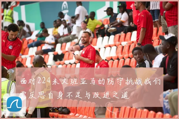 面对224米文班亚马的防守挑战我们需反思自身不足与改进之道