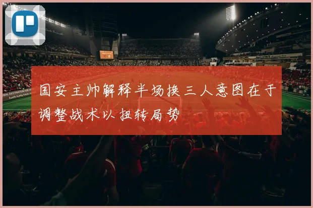 国安主帅解释半场换三人意图在于调整战术以扭转局势
