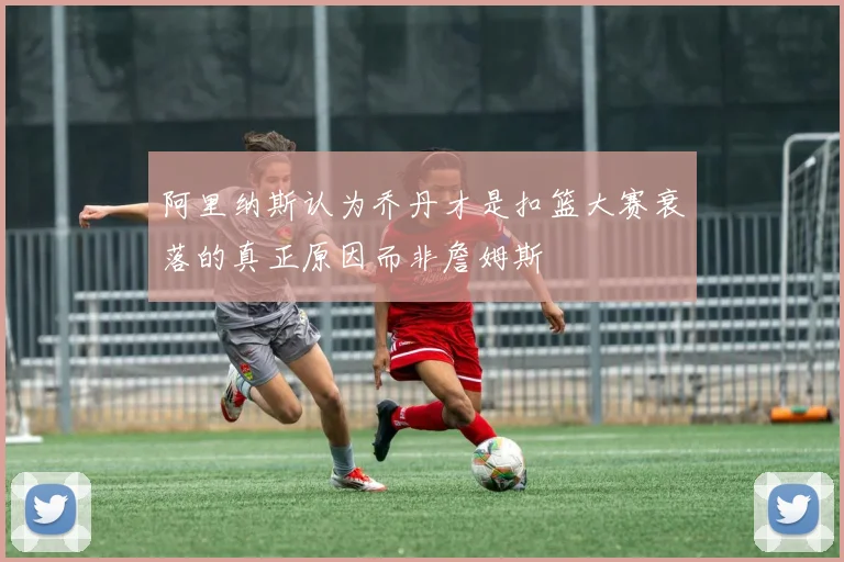 阿里纳斯认为乔丹才是扣篮大赛衰落的真正原因而非詹姆斯