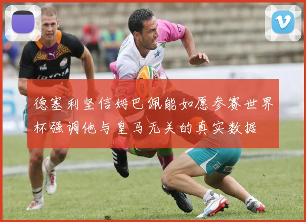 德塞利坚信姆巴佩能如愿参赛世界杯强调他与皇马无关的真实数据