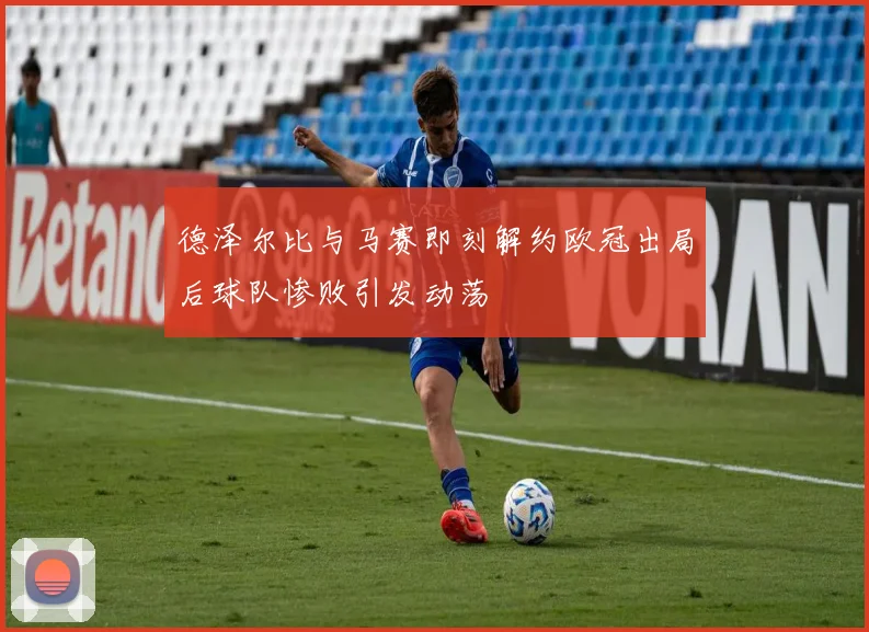 德泽尔比与马赛即刻解约欧冠出局后球队惨败引发动荡