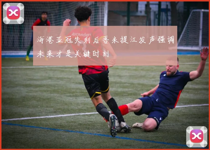 海港亚冠失利后吾米提江发声强调未来才是关键时刻