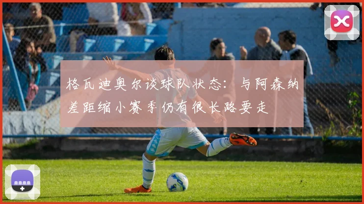 格瓦迪奥尔谈球队状态：与阿森纳差距缩小赛季仍有很长路要走