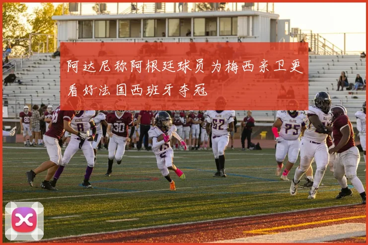 阿达尼称阿根廷球员为梅西亲卫更看好法国西班牙夺冠