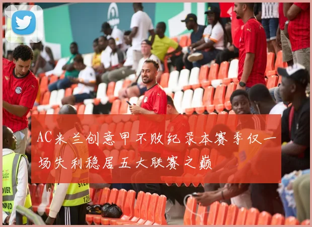 AC米兰创意甲不败纪录本赛季仅一场失利稳居五大联赛之巅