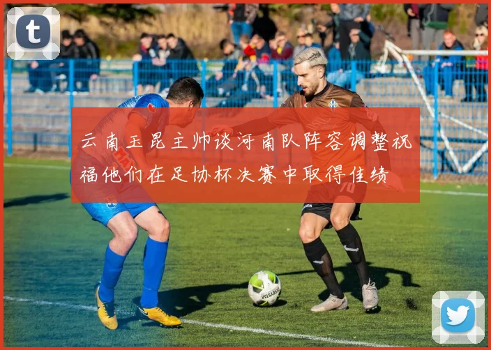 云南玉昆主帅谈河南队阵容调整祝福他们在足协杯决赛中取得佳绩