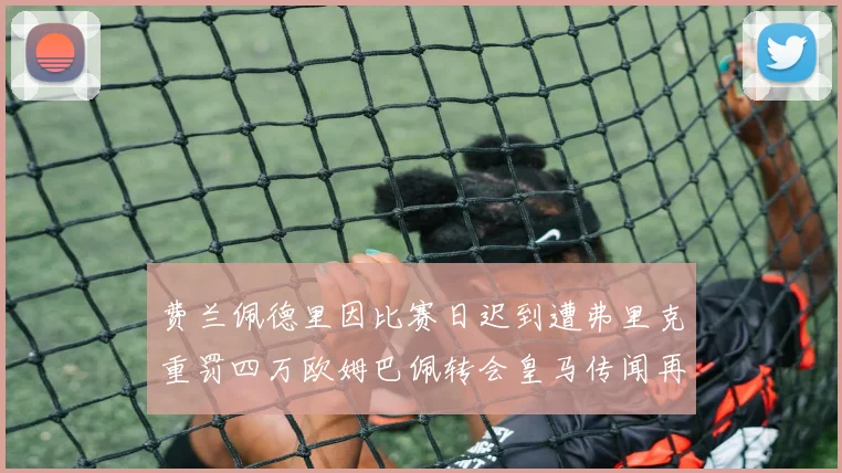 费兰佩德里因比赛日迟到遭弗里克重罚四万欧姆巴佩转会皇马传闻再起
