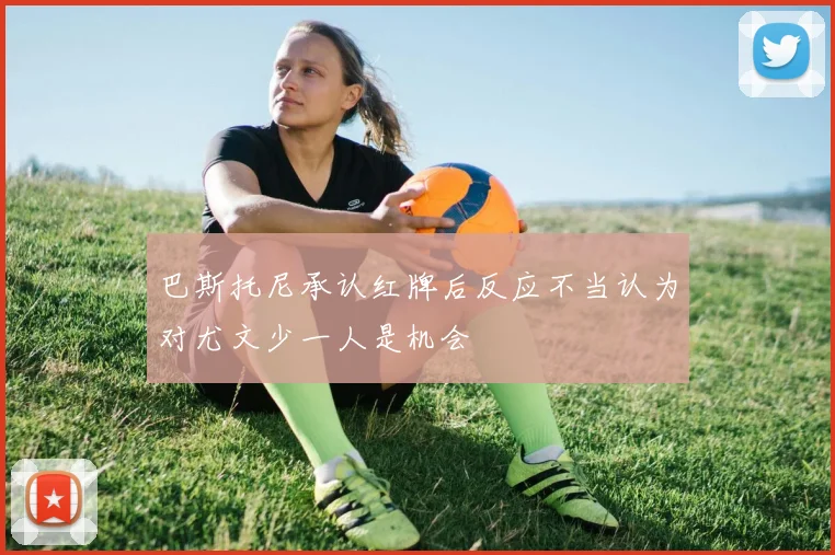 巴斯托尼承认红牌后反应不当认为对尤文少一人是机会