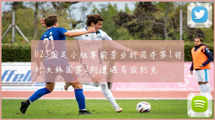 U23国足小组赛前景分析若夺第1将对决韩国第2则遭遇乌兹别克