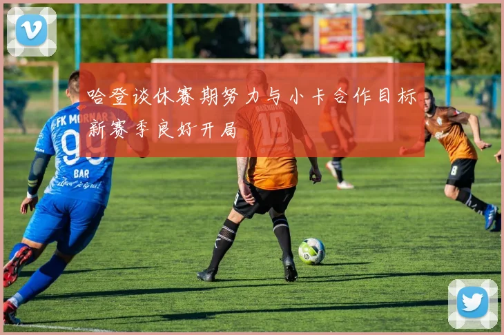 哈登谈休赛期努力与小卡合作目标新赛季良好开局