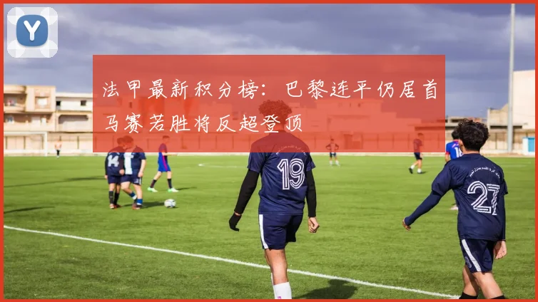 法甲最新积分榜：巴黎连平仍居首马赛若胜将反超登顶