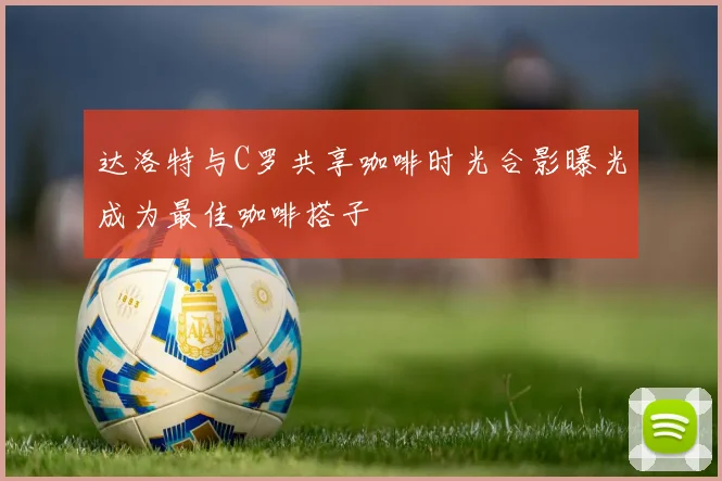 达洛特与C罗共享咖啡时光合影曝光成为最佳咖啡搭子