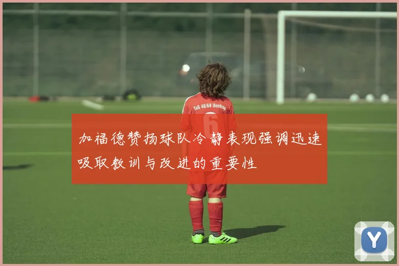 加福德赞扬球队冷静表现强调迅速吸取教训与改进的重要性