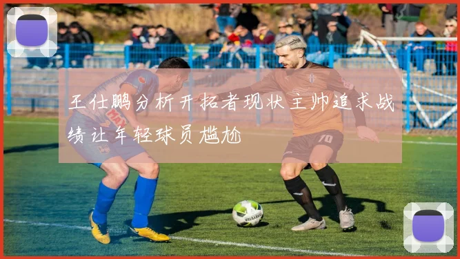 王仕鹏分析开拓者现状主帅追求战绩让年轻球员尴尬