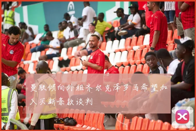 曼联倾向外租齐尔克泽罗马希望加入买断条款谈判